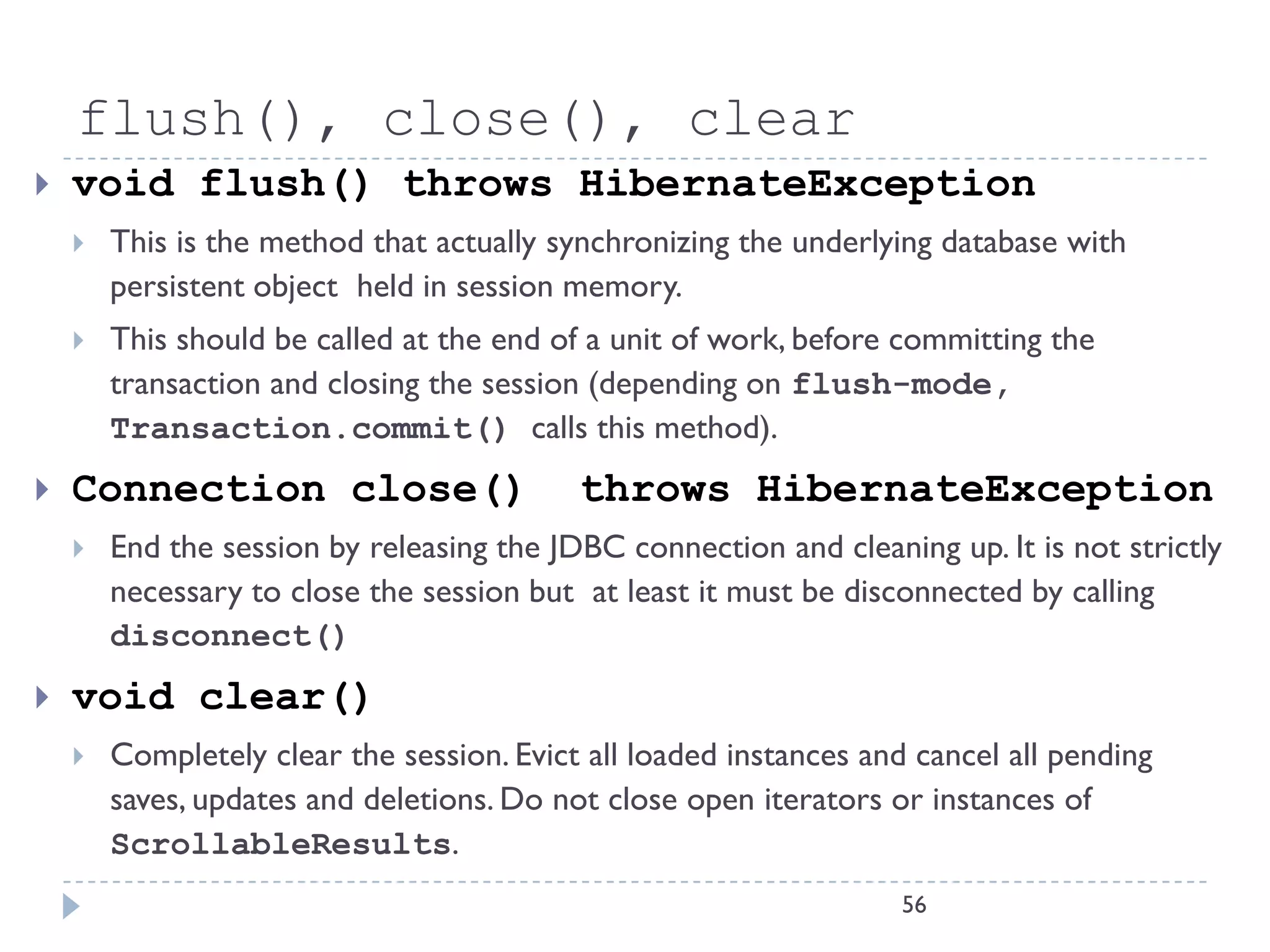 flush(), close(), clear
   void flush() throws HibernateException
       This is the method that actually synchronizing the underlying database with
        persistent object held in session memory.
       This should be called at the end of a unit of work, before committing the
        transaction and closing the session (depending on flush-mode,
        Transaction.commit() calls this method).
   Connection close()                     throws HibernateException
       End the session by releasing the JDBC connection and cleaning up. It is not strictly
        necessary to close the session but at least it must be disconnected by calling
        disconnect()
   void clear()
       Completely clear the session. Evict all loaded instances and cancel all pending
        saves, updates and deletions. Do not close open iterators or instances of
        ScrollableResults.
                                                                    56
 