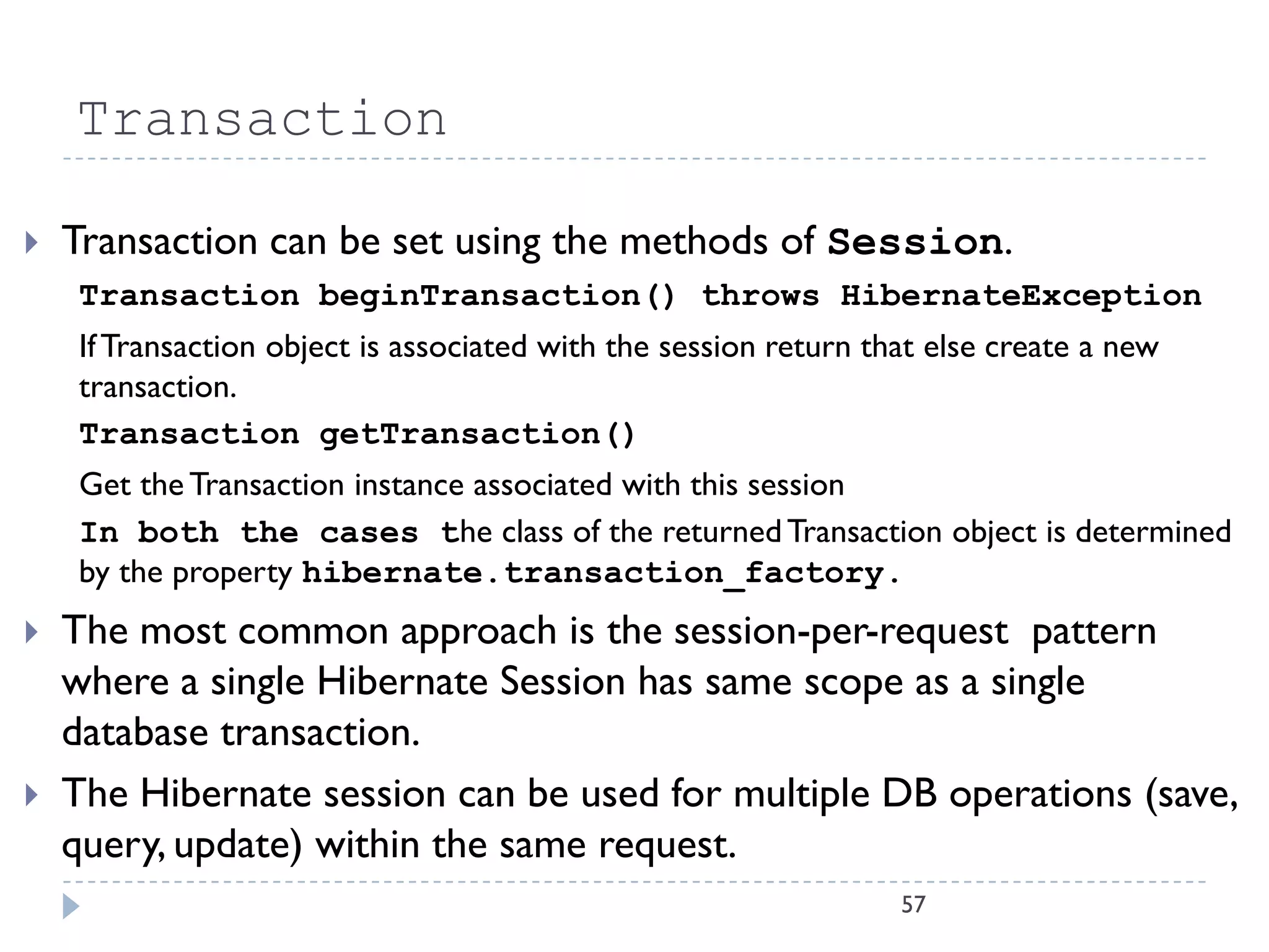 Transaction

   Transaction can be set using the methods of Session.
    Transaction beginTransaction() throws HibernateException
    If Transaction object is associated with the session return that else create a new
    transaction.
    Transaction getTransaction()
    Get the Transaction instance associated with this session
    In both the cases the class of the returned Transaction object is determined
    by the property hibernate.transaction_factory.
   The most common approach is the session-per-request pattern
    where a single Hibernate Session has same scope as a single
    database transaction.
   The Hibernate session can be used for multiple DB operations (save,
    query, update) within the same request.
                                                                  57
 