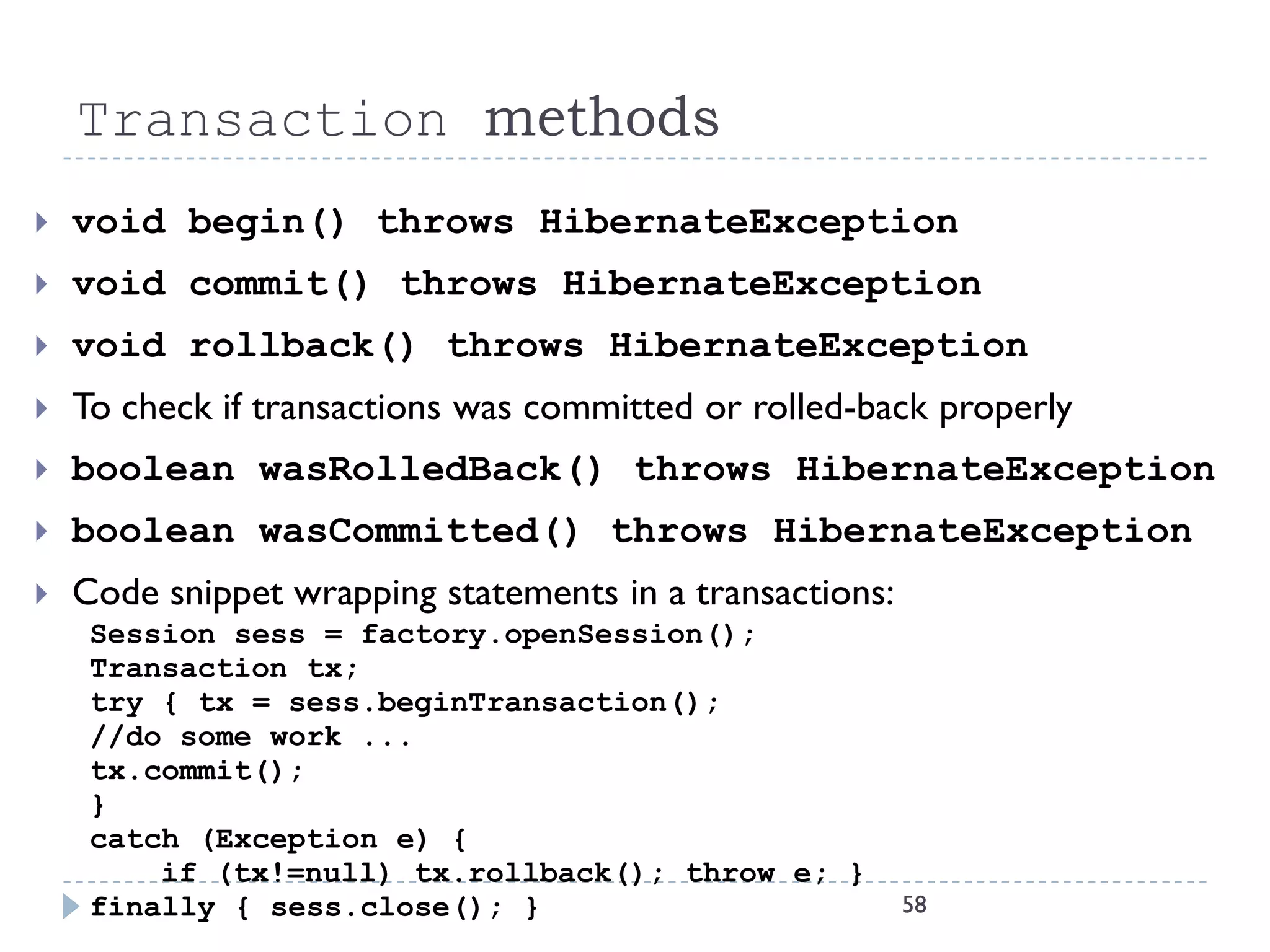 Transaction methods
   void begin() throws HibernateException
   void commit() throws HibernateException
   void rollback() throws HibernateException
   To check if transactions was committed or rolled-back properly
   boolean wasRolledBack() throws HibernateException
   boolean wasCommitted() throws HibernateException
   Code snippet wrapping statements in a transactions:
     Session sess = factory.openSession();
     Transaction tx;
     try { tx = sess.beginTransaction();
     //do some work ...
     tx.commit();
     }
     catch (Exception e) {
         if (tx!=null) tx.rollback(); throw e; }
     finally { sess.close(); }                            58
 