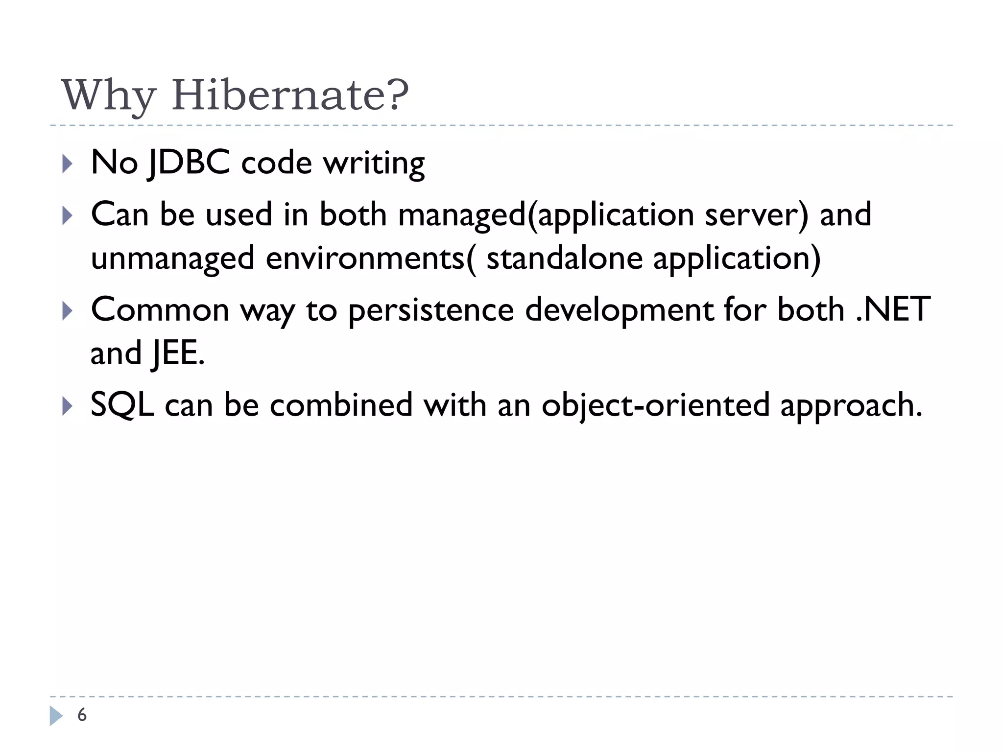 Why Hibernate?
       No JDBC code writing
       Can be used in both managed(application server) and
        unmanaged environments( standalone application)
       Common way to persistence development for both .NET
        and JEE.
       SQL can be combined with an object-oriented approach.




    6
 