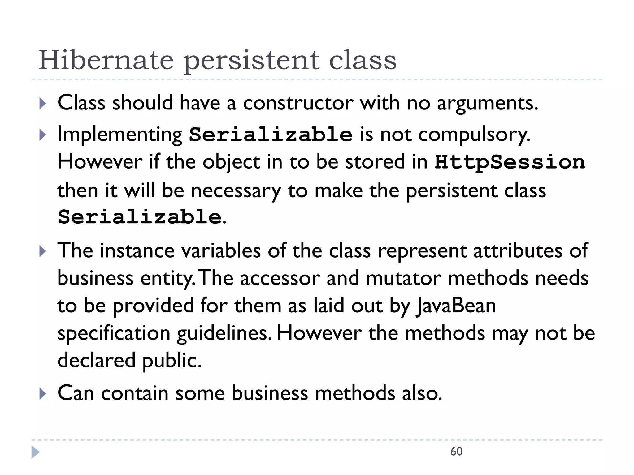 Hibernate persistent class
   Class should have a constructor with no arguments.
   Implementing Serializable is not compulsory.
    However if the object in to be stored in HttpSession
    then it will be necessary to make the persistent class
    Serializable.
   The instance variables of the class represent attributes of
    business entity. The accessor and mutator methods needs
    to be provided for them as laid out by JavaBean
    specification guidelines. However the methods may not be
    declared public.
   Can contain some business methods also.

                                               60
 