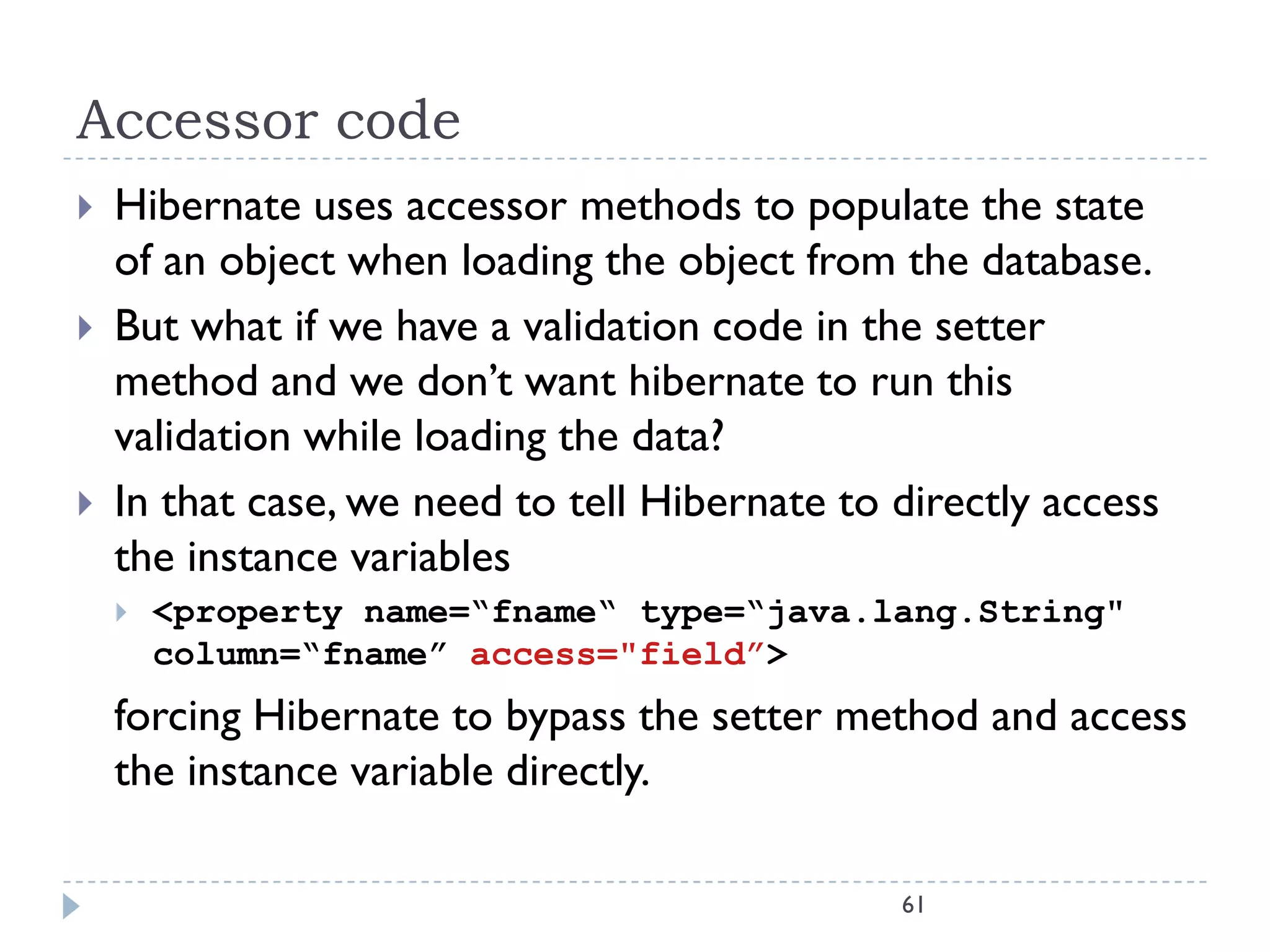 Accessor code
   Hibernate uses accessor methods to populate the state
    of an object when loading the object from the database.
   But what if we have a validation code in the setter
    method and we don’t want hibernate to run this
    validation while loading the data?
   In that case, we need to tell Hibernate to directly access
    the instance variables
       <property name=“fname“ type=“java.lang.String"
        column=“fname” access="field”>
    forcing Hibernate to bypass the setter method and access
    the instance variable directly.

                                               61
 