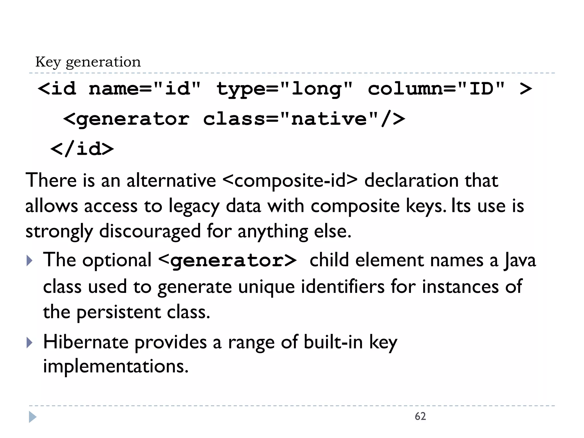 Key generation
 <id name="id" type="long" column="ID" >
   <generator class="native"/>
  </id>
There is an alternative <composite-id> declaration that
allows access to legacy data with composite keys. Its use is
strongly discouraged for anything else.
 The optional <generator> child element names a Java
   class used to generate unique identifiers for instances of
   the persistent class.
 Hibernate provides a range of built-in key
   implementations.

                                              62
 