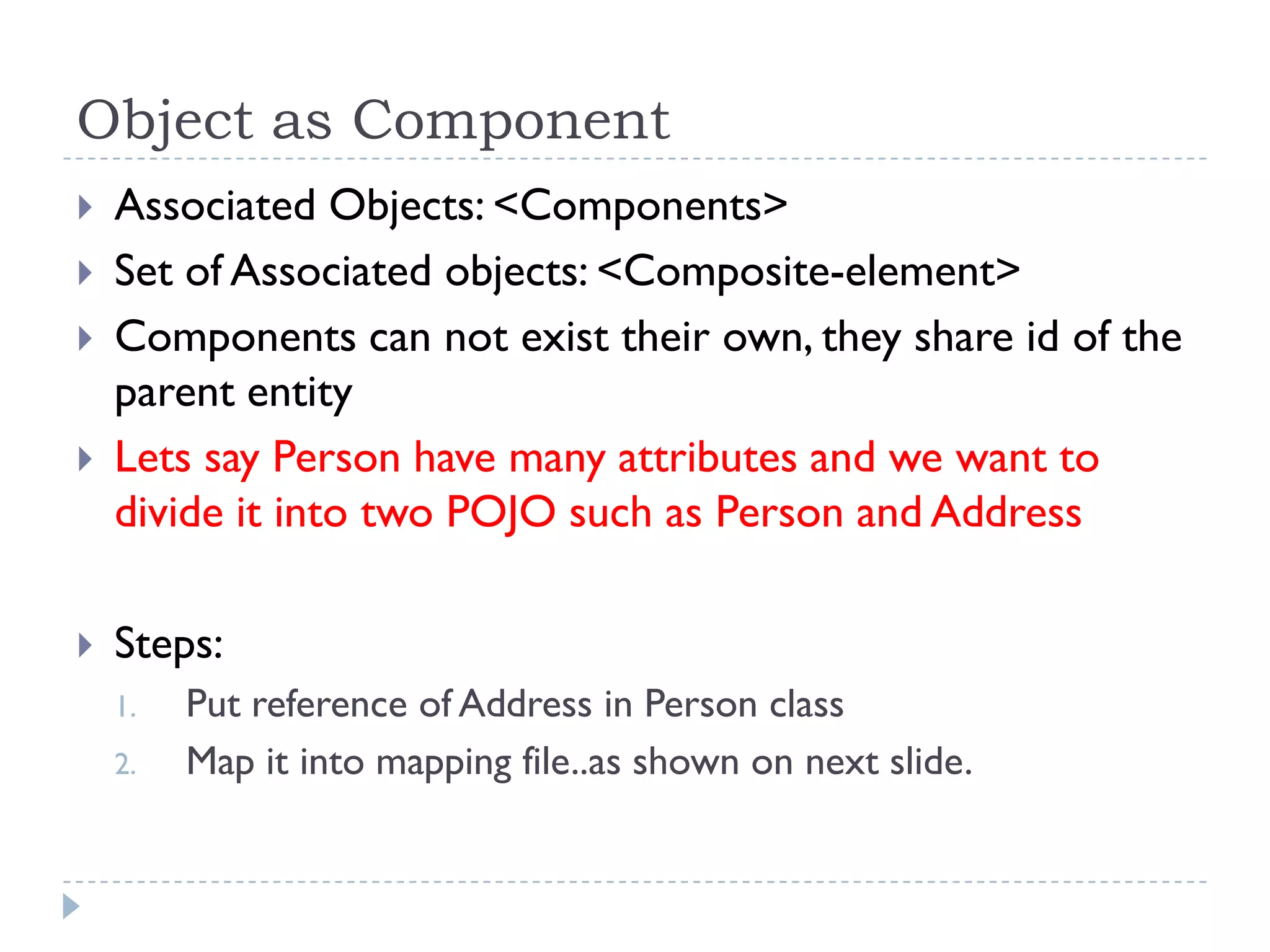 Object as Component
   Associated Objects: <Components>
   Set of Associated objects: <Composite-element>
   Components can not exist their own, they share id of the
    parent entity
   Lets say Person have many attributes and we want to
    divide it into two POJO such as Person and Address

   Steps:
    1.   Put reference of Address in Person class
    2.   Map it into mapping file..as shown on next slide.
 