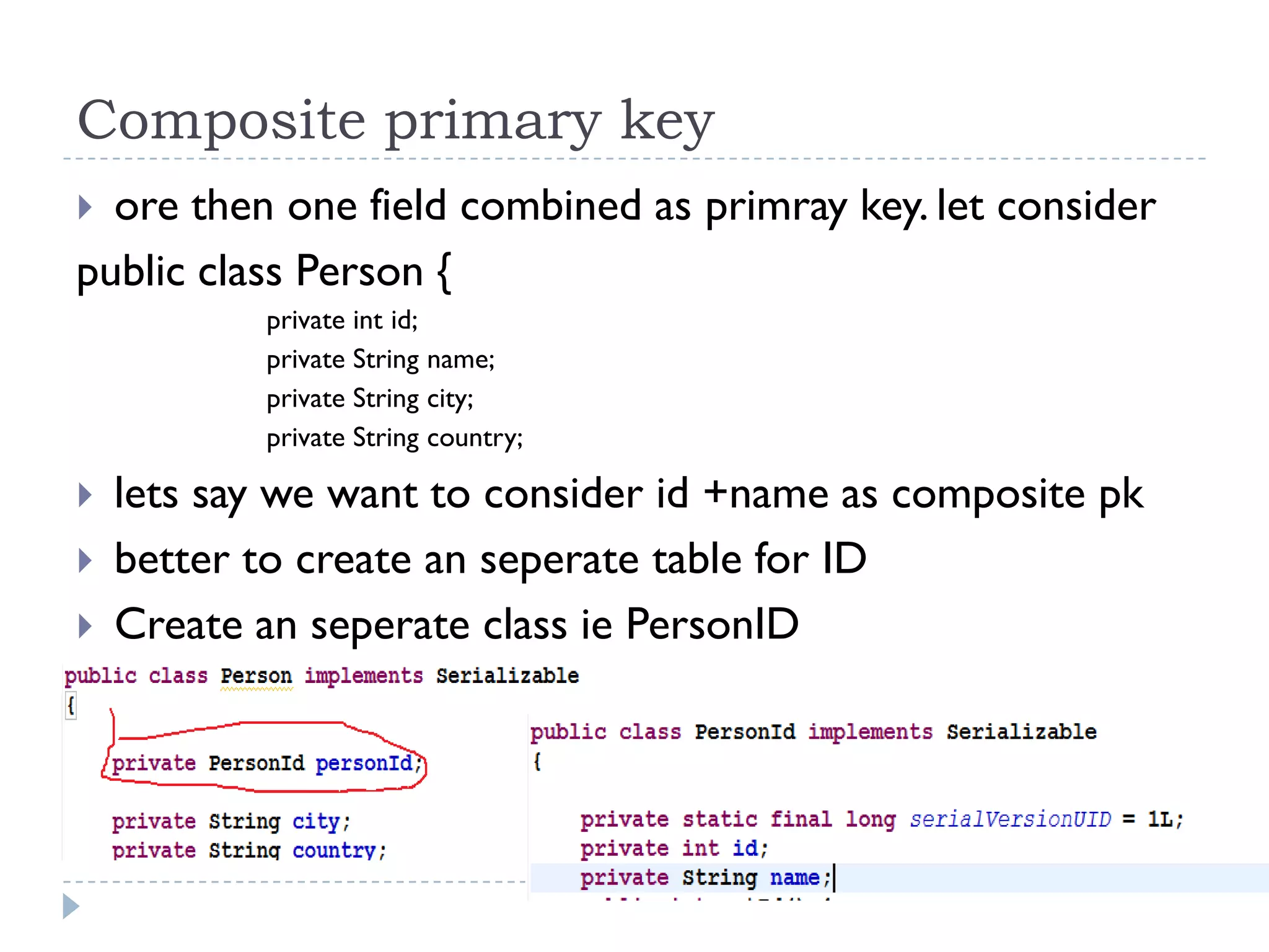 Composite primary key
 ore then one field combined as primray key. let consider
public class Person {
           private int id;
           private String name;
           private String city;
           private String country;

   lets say we want to consider id +name as composite pk
   better to create an seperate table for ID
   Create an seperate class ie PersonID
 