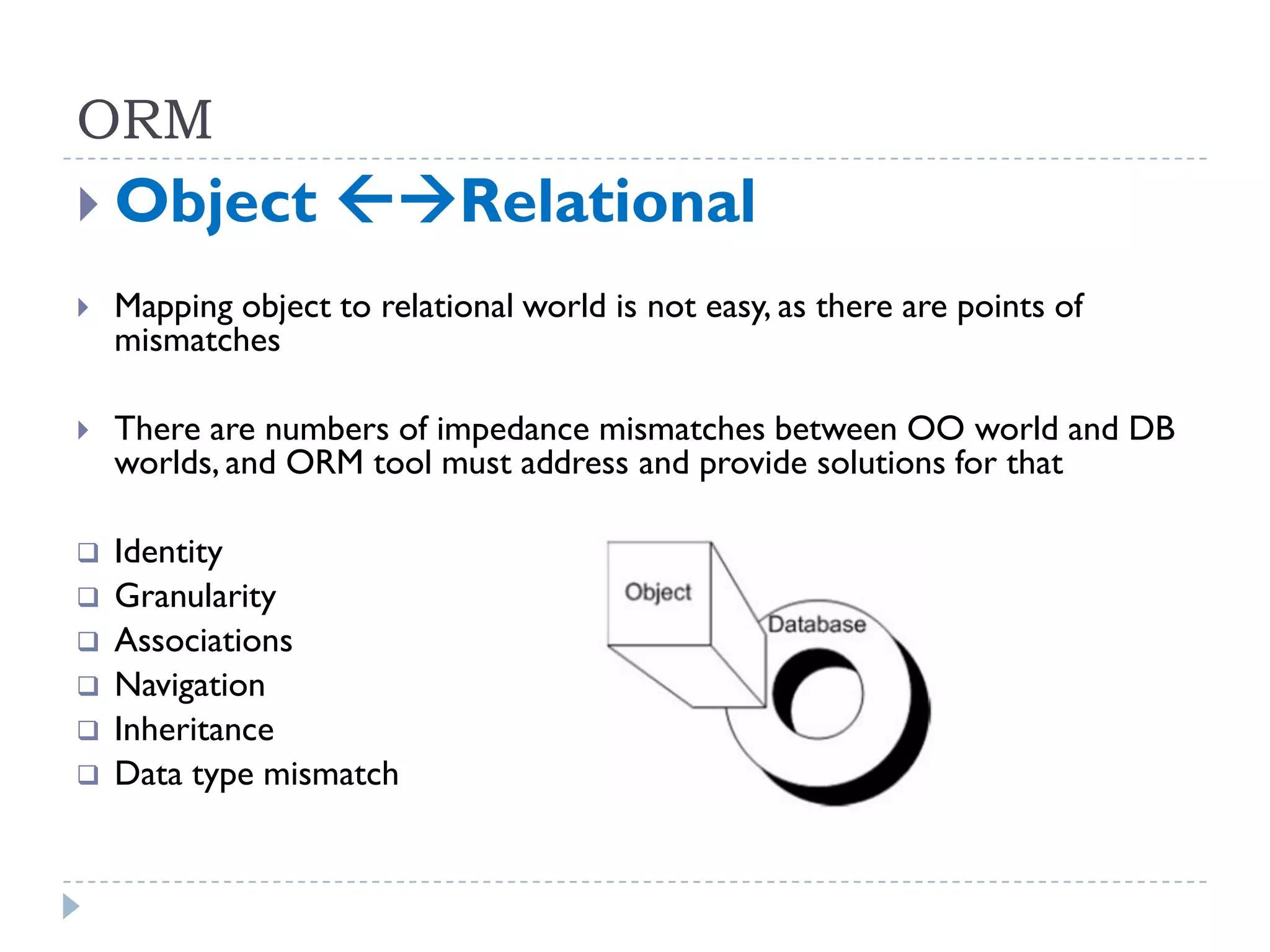 ORM
 Object           Relational
   Mapping object to relational world is not easy, as there are points of
    mismatches

   There are numbers of impedance mismatches between OO world and DB
    worlds, and ORM tool must address and provide solutions for that

   Identity
   Granularity
   Associations
   Navigation
   Inheritance
   Data type mismatch
 