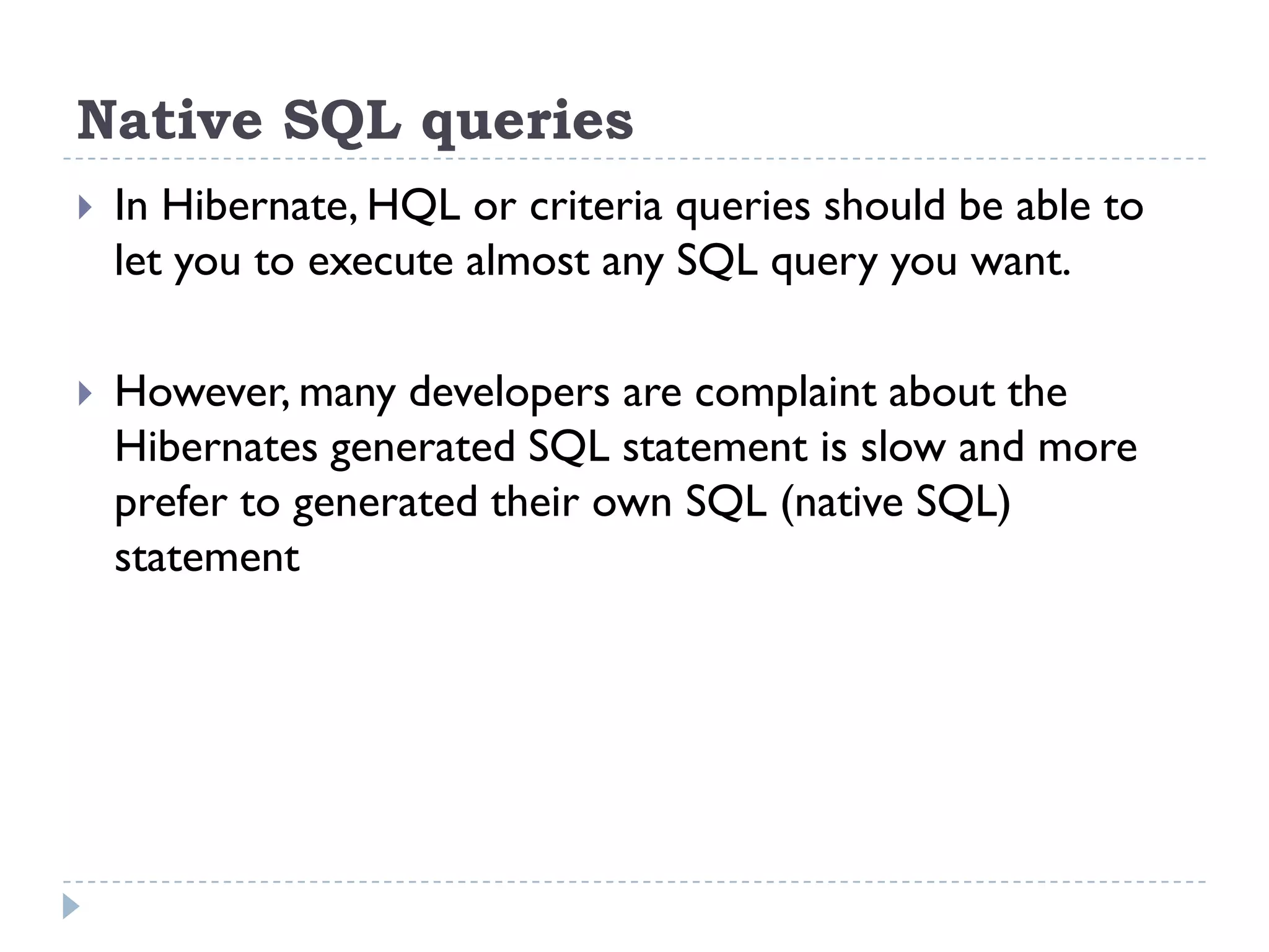 Native SQL queries
   In Hibernate, HQL or criteria queries should be able to
    let you to execute almost any SQL query you want.

   However, many developers are complaint about the
    Hibernates generated SQL statement is slow and more
    prefer to generated their own SQL (native SQL)
    statement
 