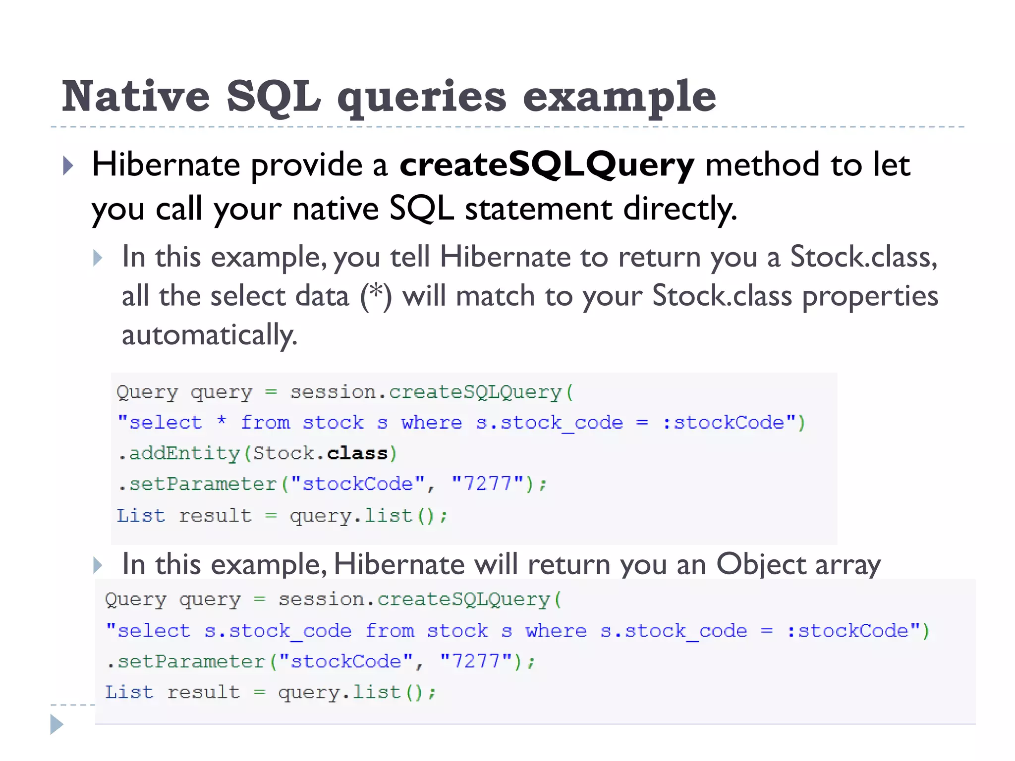 Native SQL queries example
   Hibernate provide a createSQLQuery method to let
    you call your native SQL statement directly.
       In this example, you tell Hibernate to return you a Stock.class,
        all the select data (*) will match to your Stock.class properties
        automatically.




       In this example, Hibernate will return you an Object array
 
