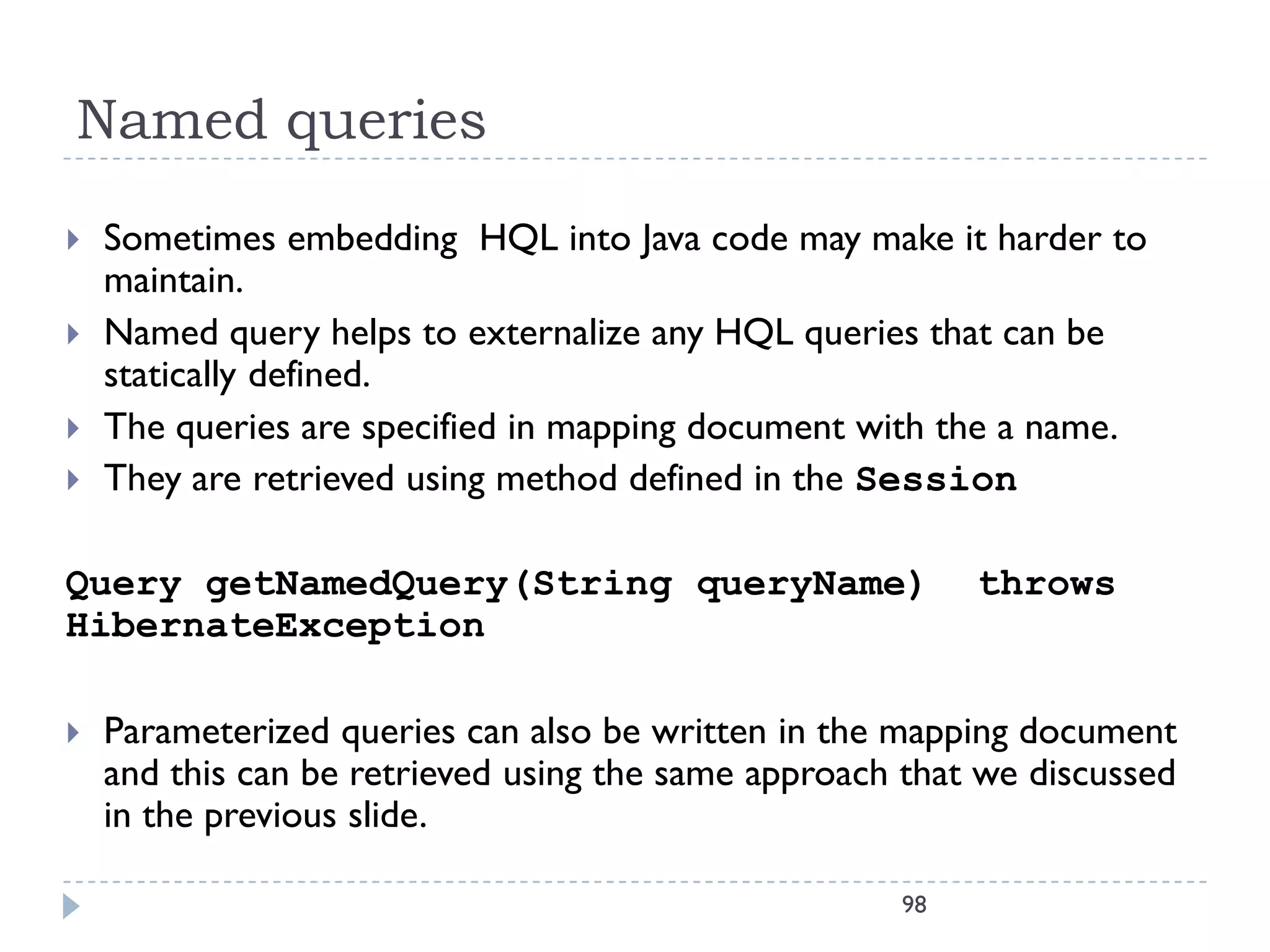 Named queries
   Sometimes embedding HQL into Java code may make it harder to
    maintain.
   Named query helps to externalize any HQL queries that can be
    statically defined.
   The queries are specified in mapping document with the a name.
   They are retrieved using method defined in the Session

Query getNamedQuery(String queryName)                     throws
HibernateException

   Parameterized queries can also be written in the mapping document
    and this can be retrieved using the same approach that we discussed
    in the previous slide.

                                                     98
 