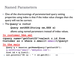 Named Parameters
 One of the shortcomings of parameterized query setting
  properties using index is that if the index value changes then the
  query will not be correct.
 The Query’s method
      Query setXXX(String nm,XXX x)
      allows using named parameters instead of index values.
In customer.hbm.xml
<query name="getCustID">select c.id from
Customer as c where c.email=:email</query>
In the main
    Query q = session.getNamedQuery("getCustID");
    q.setString("email","mm@yahoo.com");
    List id = q.list();
    out.println("ID is : " + id.get(0));    100
 