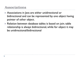Associations
   Associations in Java are either unidirectional or
    bidirectional and can be represented by one object having
    pointer of other object.
   Relation between database tables is based on join. table
    relationship is always bidirectional, while for object it may
    be unidirectional/bidirectional
 