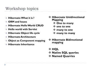 Workshop topics

   Hibernate-What it is ?         Hibernate Unidirectional
                                    Mapping
   ORM and Issues
                                     One to many
   Hibernate Hello World CRUD       one to one
   Hello world with Servlet         many to one
   Hibernate Object life cycle      many to many
   Hibernate Architecture
   Object as Component mapping    Hibernate Bidirectional
                                    mapping
   Hibernate Inheritance
                                   HQL
                                   Native SQL queries
                                   Named Quarries
 