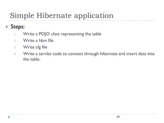 Simple Hibernate application
   Steps:
     1.   Write a POJO class representing the table
     2.   Write a hbm file
     3.   Write cfg file
     4.   Write a servlet code to connect through hibernate and insert data into
          the table.




                                                           29
 