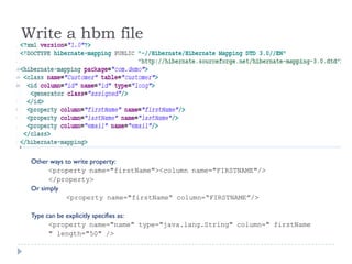 Write a hbm file




 Other ways to write property:
       <property name="firstName"><column name="FIRSTNAME"/>
       </property>
 Or simply
            <property name="firstName“ column=“FIRSTNAME”/>

 Type can be explicitly specifies as:
       <property name="name" type="java.lang.String" column=" firstName
       " length="50" />
 