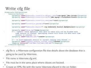 Write cfg file




 cfg file is a Hibernate configuration file that details about the database that is
  going to be used by hibernate.
 File name is hibernate.cfg.xml.
 File must be in the same place where classes are located.
 Create an XML file with the name hibernate.cfg.xml in the src folder.
 