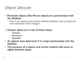 Object lifecycle

   Persistent objects (like Person object) are synchronized with
    the database.
       That is, the objects state and the affected database rows are kept the
        same whenever either changes!

   Domain object are in one of these states;
           Transient
           Persistence
           Detached
   An objects state determine if it is kept synchronized with the
    database
   The presence of a session and certain method calls move an
    object between states.
 