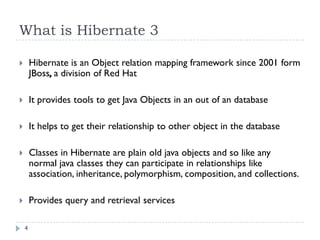 What is Hibernate 3

       Hibernate is an Object relation mapping framework since 2001 form
        JBoss, a division of Red Hat

       It provides tools to get Java Objects in an out of an database

       It helps to get their relationship to other object in the database

       Classes in Hibernate are plain old java objects and so like any
        normal java classes they can participate in relationships like
        association, inheritance, polymorphism, composition, and collections.

       Provides query and retrieval services

    4
 