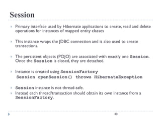 Session
   Primary interface used by Hibernate applications to create, read and delete
    operations for instances of mapped entity classes

   This instance wraps the JDBC connection and is also used to create
    transactions.

   The persistent objects (POJO) are associated with exactly one Session.
    Once the Session is closed, they are detached.

   Instance is created using SessionFactory
     Session openSession() throws HibernateException

   Session instance is not thread-safe.
   Instead each thread/transaction should obtain its own instance from a
    SessionFactory.


                                                          40
 