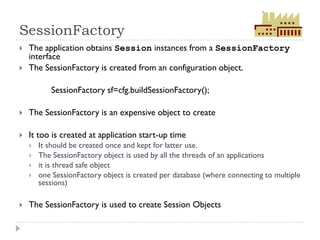 SessionFactory
   The application obtains Session instances from a SessionFactory
    interface
   The SessionFactory is created from an configuration object.

           SessionFactory sf=cfg.buildSessionFactory();

   The SessionFactory is an expensive object to create

   It too is created at application start-up time
       It should be created once and kept for latter use.
       The SessionFactory object is used by all the threads of an applications
       it is thread safe object
       one SessionFactory object is created per database (where connecting to multiple
        sessions)

   The SessionFactory is used to create Session Objects
 