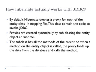 How hibernate actually works with JDBC?

   By default Hibernate creates a proxy for each of the
    entity class in mapping file. This class contain the code to
    invoke JDBC.
   Proxies are created dynamically by sub-classing the entity
    object at runtime.
   The subclass has all the methods of the parent, so when a
    method on the entity object is called, the proxy loads up
    the data from the database and calls the method.




                                               44
 