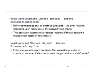    void saveOrUpdate(Object object) throws
    HibernateException
     Either save(Object) or update(Object) the given instance,
      depending upon resolution of the unsaved-value checks.
     This operation cascades to associated instances if the association is
      mapped with cascade="save-update”

   void persist(Object object)                 throws
    HibernateException
       Make a transient instance persistent. This operation cascades to
        associated instances if the association is mapped with cascade="persist".




                                                           47
 