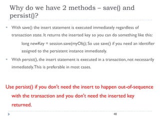 Why do we have 2 methods – save() and
  persist()?
 With save() the insert statement is executed immediately regardless of
   transaction state. It returns the inserted key so you can do something like this:
         long newKey = session.save(myObj); So use save() if you need an identifier
         assigned to the persistent instance immediately.
 With persist(), the insert statement is executed in a transaction, not necessarily
   immediately.This is preferable in most cases.



Use persist() if you don't need the insert to happen out-of-sequence
   with the transaction and you don't need the inserted key
   returned.
                                                             48
 