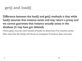 get() and load()

Difference between the load() and get() methods is that while
load() assumes that instance exists and may return a proxy and
we cannot guarantee that instance actually exists in the
database (it may have got deleted).
Hence get() must be used instead of load() to determine if an instance exists.
Also note that the load() will throw an exception if instance does not exist.




                                                            50
 