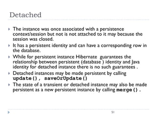 Detached
   The instance was once associated with a persistence
    context/session but not is not attached to it may because the
    session was closed.
   It has a persistent identity and can have a corresponding row in
    the database.
   While for persistent instance Hibernate guarantees the
    relationship between persistent (database ) identity and Java
    identity for detached instance there is no such guarantees .
   Detached instances may be made persistent by calling
    update(), saveOrUpdate()
   The state of a transient or detached instance may also be made
    persistent as a new persistent instance by calling merge().



                                                   51
 