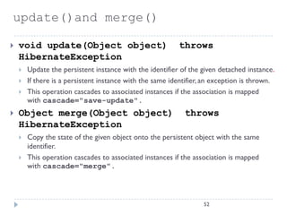 update()and merge()

   void update(Object object)                            throws
    HibernateException
       Update the persistent instance with the identifier of the given detached instance.
       If there is a persistent instance with the same identifier, an exception is thrown.
       This operation cascades to associated instances if the association is mapped
        with cascade="save-update".
   Object merge(Object object)                             throws
    HibernateException
       Copy the state of the given object onto the persistent object with the same
        identifier.
       This operation cascades to associated instances if the association is mapped
        with cascade="merge".




                                                                   52
 