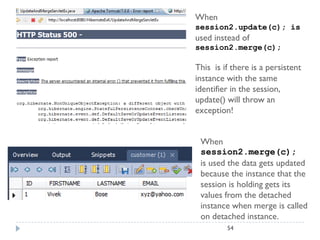 When
session2.update(c); is
used instead of
session2.merge(c);

This is if there is a persistent
instance with the same
identifier in the session,
update() will throw an
exception!


 When
 session2.merge(c);
 is used the data gets updated
 because the instance that the
 session is holding gets its
 values from the detached
 instance when merge is called
 on detached instance.
         54
 
