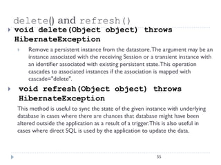 delete() and refresh()
   void delete(Object object) throws
    HibernateException
       Remove a persistent instance from the datastore. The argument may be an
        instance associated with the receiving Session or a transient instance with
        an identifier associated with existing persistent state. This operation
        cascades to associated instances if the association is mapped with
        cascade="delete".
    void refresh(Object object) throws
     HibernateException
    This method is useful to sync the state of the given instance with underlying
    database in cases where there are chances that database might have been
    altered outside the application as a result of a trigger. This is also useful in
    cases where direct SQL is used by the application to update the data.



                                                               55
 