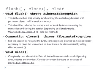 flush(), close(), clear
   void flush() throws HibernateException
       This is the method that actually synchronizing the underlying database with
        persistent object held in session memory.
       This should be called at the end of a unit of work, before committing the
        transaction and closing the session (depending on flush-mode,
        Transaction.commit() calls this method).
   Connection close()                     throws HibernateException
       End the session by releasing the JDBC connection and cleaning up. It is not strictly
        necessary to close the session but at least it must be disconnected by calling
        disconnect()
   void clear()
       Completely clear the session. Evict all loaded instances and cancel all pending
        saves, updates and deletions. Do not close open iterators or instances of
        ScrollableResults.
                                                                    56
 
