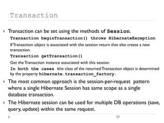 Transaction

   Transaction can be set using the methods of Session.
    Transaction beginTransaction() throws HibernateException
    If Transaction object is associated with the session return that else create a new
    transaction.
    Transaction getTransaction()
    Get the Transaction instance associated with this session
    In both the cases the class of the returned Transaction object is determined
    by the property hibernate.transaction_factory.
   The most common approach is the session-per-request pattern
    where a single Hibernate Session has same scope as a single
    database transaction.
   The Hibernate session can be used for multiple DB operations (save,
    query, update) within the same request.
                                                                  57
 