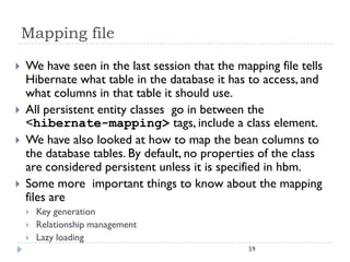 Mapping file

   We have seen in the last session that the mapping file tells
    Hibernate what table in the database it has to access, and
    what columns in that table it should use.
   All persistent entity classes go in between the
    <hibernate-mapping> tags, include a class element.
   We have also looked at how to map the bean columns to
    the database tables. By default, no properties of the class
    are considered persistent unless it is specified in hbm.
   Some more important things to know about the mapping
    files are
       Key generation
       Relationship management
       Lazy loading
                                                 59
 