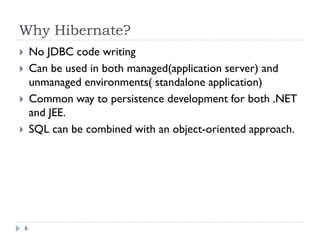 Why Hibernate?
       No JDBC code writing
       Can be used in both managed(application server) and
        unmanaged environments( standalone application)
       Common way to persistence development for both .NET
        and JEE.
       SQL can be combined with an object-oriented approach.




    6
 