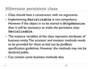 Hibernate persistent class
   Class should have a constructor with no arguments.
   Implementing Serializable is not compulsory.
    However if the object in to be stored in HttpSession
    then it will be necessary to make the persistent class
    Serializable.
   The instance variables of the class represent attributes of
    business entity. The accessor and mutator methods needs
    to be provided for them as laid out by JavaBean
    specification guidelines. However the methods may not be
    declared public.
   Can contain some business methods also.

                                               60
 