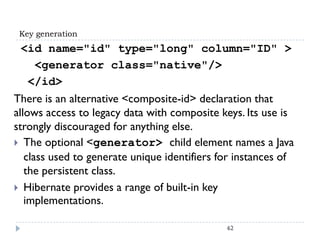 Key generation
 <id name="id" type="long" column="ID" >
   <generator class="native"/>
  </id>
There is an alternative <composite-id> declaration that
allows access to legacy data with composite keys. Its use is
strongly discouraged for anything else.
 The optional <generator> child element names a Java
   class used to generate unique identifiers for instances of
   the persistent class.
 Hibernate provides a range of built-in key
   implementations.

                                              62
 