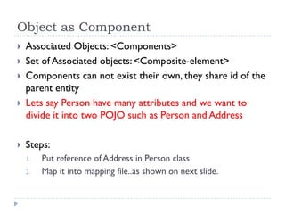 Object as Component
   Associated Objects: <Components>
   Set of Associated objects: <Composite-element>
   Components can not exist their own, they share id of the
    parent entity
   Lets say Person have many attributes and we want to
    divide it into two POJO such as Person and Address

   Steps:
    1.   Put reference of Address in Person class
    2.   Map it into mapping file..as shown on next slide.
 