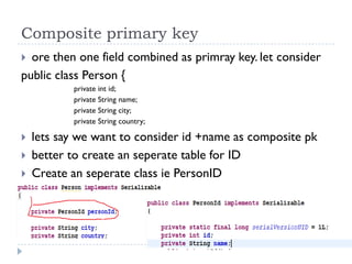 Composite primary key
 ore then one field combined as primray key. let consider
public class Person {
           private int id;
           private String name;
           private String city;
           private String country;

   lets say we want to consider id +name as composite pk
   better to create an seperate table for ID
   Create an seperate class ie PersonID
 