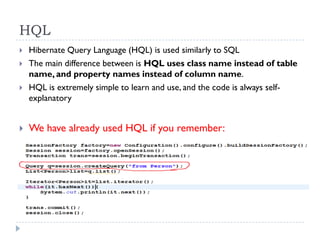 HQL
   Hibernate Query Language (HQL) is used similarly to SQL
   The main difference between is HQL uses class name instead of table
    name, and property names instead of column name.
   HQL is extremely simple to learn and use, and the code is always self-
    explanatory


   We have already used HQL if you remember:
 