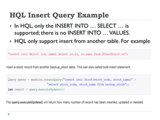 HQL Insert Query Example
   In HQL, only the INSERT INTO … SELECT … is
    supported; there is no INSERT INTO … VALUES.
   HQL only support insert from another table. For example
 