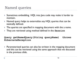 Named queries
   Sometimes embedding HQL into Java code may make it harder to
    maintain.
   Named query helps to externalize any HQL queries that can be
    statically defined.
   The queries are specified in mapping document with the a name.
   They are retrieved using method defined in the Session

Query getNamedQuery(String queryName)                     throws
HibernateException

   Parameterized queries can also be written in the mapping document
    and this can be retrieved using the same approach that we discussed
    in the previous slide.

                                                     98
 