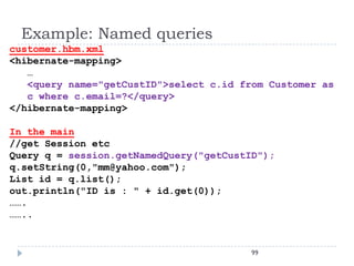 Example: Named queries
customer.hbm.xml
<hibernate-mapping>
   …
   <query name="getCustID">select c.id from Customer as
   c where c.email=?</query>
</hibernate-mapping>

In the main
//get Session etc
Query q = session.getNamedQuery("getCustID");
q.setString(0,"mm@yahoo.com");
List id = q.list();
out.println("ID is : " + id.get(0));
…….
……..


                                         99
 