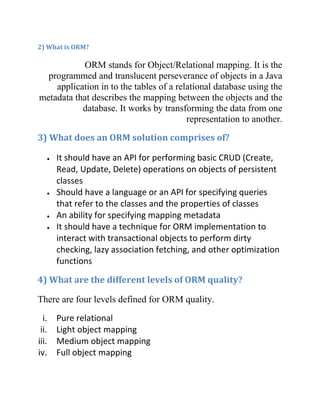 2) What is ORM?

           ORM stands for Object/Relational mapping. It is the
  programmed and translucent perseverance of objects in a Java
    application in to the tables of a relational database using the
metadata that describes the mapping between the objects and the
           database. It works by transforming the data from one
                                         representation to another.
3) What does an ORM solution comprises of?

       It should have an API for performing basic CRUD (Create,
       Read, Update, Delete) operations on objects of persistent
       classes
       Should have a language or an API for specifying queries
       that refer to the classes and the properties of classes
       An ability for specifying mapping metadata
       It should have a technique for ORM implementation to
       interact with transactional objects to perform dirty
       checking, lazy association fetching, and other optimization
       functions

4) What are the different levels of ORM quality?

There are four levels defined for ORM quality.
  i.   Pure relational
 ii.   Light object mapping
iii.   Medium object mapping
iv.    Full object mapping
 