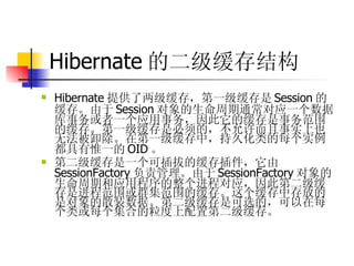 Hibernate 的二级缓存结构   Hibernate 提供了两级缓存，第一级缓存是 Session 的缓存。由于 Session 对象的生命周期通常对应一个数据库事务或者一个应用事务，因此它的缓存是事务范围的缓存。第一级缓存是必须的，不允许而且事实上也无法被卸除。在第一级缓存中，持久化类的每个实例都具有惟一的 OID 。  第二级缓存是一个可插拔的缓存插件，它由 SessionFactory 负责管理。由于 SessionFactory 对象的生命周期和应用程序的整个进程对应，因此第二级缓存是进程范围或群集范围的缓存。这个缓存中存放的是对象的散装数据。第二级缓存是可选的，可以在每个类或每个集合的粒度上配置第二级缓存。 
