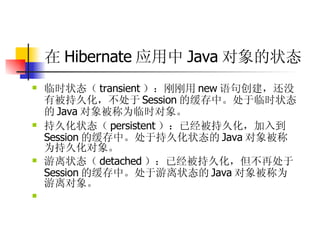 在 Hibernate 应用中 Java 对象的状态   临时状态（ transient ）：刚刚用 new 语句创建，还没有被持久化，不处于 Session 的缓存中。处于临时状态的 Java 对象被称为临时对象。  持久化状态（ persistent ）：已经被持久化，加入到 Session 的缓存中。处于持久化状态的 Java 对象被称为持久化对象。  游离状态（ detached ）：已经被持久化，但不再处于 Session 的缓存中。处于游离状态的 Java 对象被称为游离对象。  