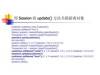 用 Session 的 update() 方法关联游离对象   Customer customer=new Customer();  customer.setName("Tom");  Session session1=sessionFactory.openSession();  Transaction tx1 = session1.beginTransaction();   session1.save(customer);   tx1.commit();  session1.close(); // 此时 Customer 对象变为游离对象  Session session2=sessionFactory.openSession();  Transaction tx2 = session1.beginTransaction();   customer.setName("Linda")  // 在和 session2 关联之前修改 Customer 对象的属性   session2.update(customer);  customer.setName("Jack");  // 在和 session2 关联之后修改 Customer 对象的属性  tx2.commit();  session2.close(); 