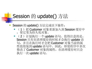 Session 的 update() 方法 Session 的 update() 方法完成以下操作：  （ 1 ）把 Customer 对象重新加入到 Session 缓存中，使它变为持久化对象。  （ 2 ）计划执行一个 update 语句。值得注意的是， Session 只有在清理缓存的时候才会执行 update 语句，并且在执行时才会把 Customer 对象当前的属性值组装到 update 语句中。因此，即使程序中多次修改了 Customer 对象的属性，在清理缓存时只会执行一次 update 语句。   
