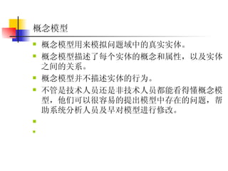 概念模型 概念模型用来模拟问题域中的真实实体。  概念模型描述了每个实体的概念和属性，以及实体之间的关系。  概念模型并不描述实体的行为。  不管是技术人员还是非技术人员都能看得懂概念模型，他们可以很容易的提出模型中存在的问题，帮助系统分析人员及早对模型进行修改。   
