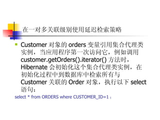 在一对多关联级别使用延迟检索策略 Customer 对象的 orders 变量引用集合代理类实例，当应用程序第一次访问它，例如调用 customer.getOrders().iterator() 方法时， Hibernate 会初始化这个集合代理类实例，在初始化过程中到数据库中检索所有与 Customer 关联的 Order 对象，执行以下 select 语句：  select * from ORDERS where CUSTOMER_ID=1 ； 